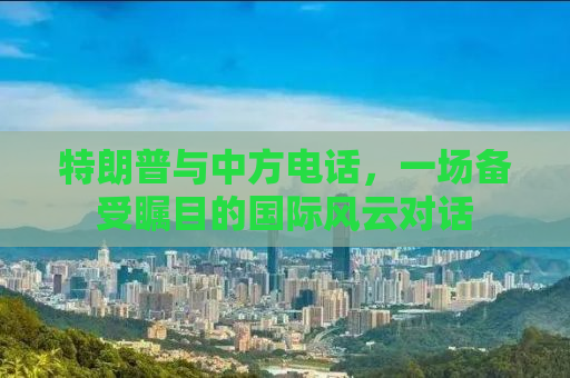 特朗普与中方电话，一场备受瞩目的国际风云对话