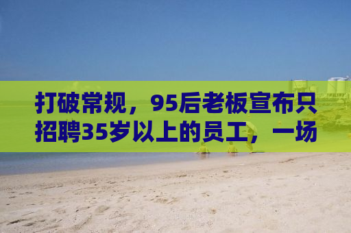 打破常规，95后老板宣布只招聘35岁以上的员工，一场关于年龄歧视与多元人才的思考