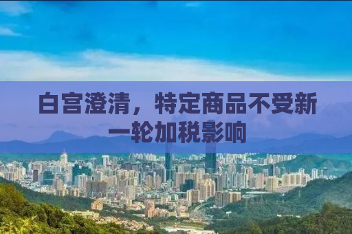 白宫澄清，特定商品不受新一轮加税影响