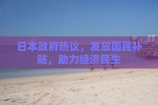 日本政府热议，发放国民补贴，助力经济民生