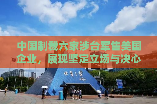 中国制裁六家涉台军售美国企业，展现坚定立场与决心
