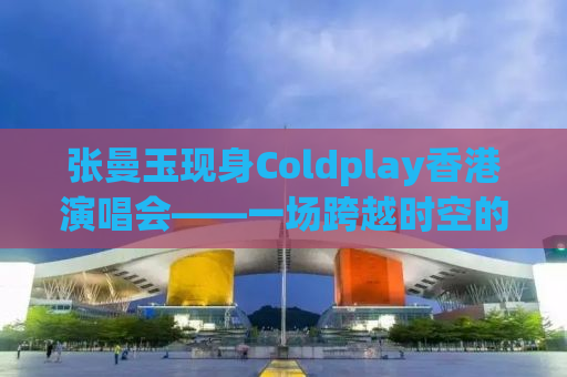 张曼玉现身Coldplay香港演唱会——一场跨越时空的音乐盛宴