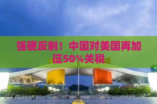 强硬反制！中国对美国再加征50%关税