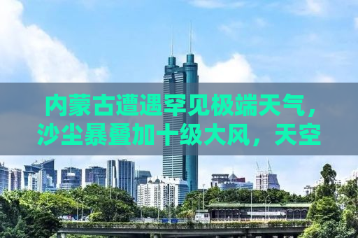 内蒙古遭遇罕见极端天气，沙尘暴叠加十级大风，天空瞬间变黄！