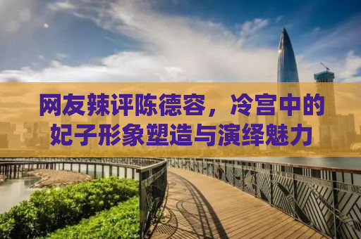 网友辣评陈德容，冷宫中的妃子形象塑造与演绎魅力