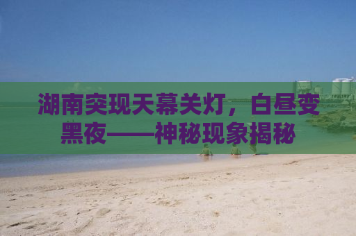 湖南突现天幕关灯，白昼变黑夜——神秘现象揭秘