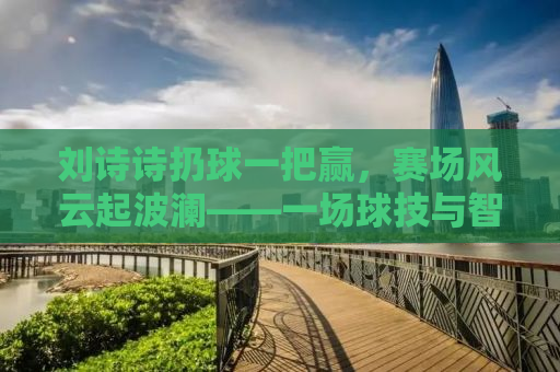 刘诗诗扔球一把赢，赛场风云起波澜——一场球技与智慧的较量
