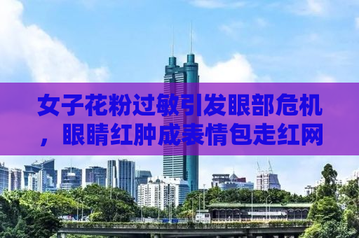 女子花粉过敏引发眼部危机，眼睛红肿成表情包走红网络