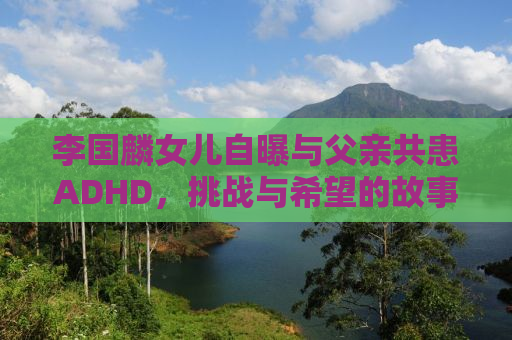 李国麟女儿自曝与父亲共患ADHD，挑战与希望的故事