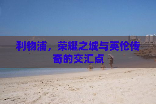 利物浦，荣耀之城与英伦传奇的交汇点