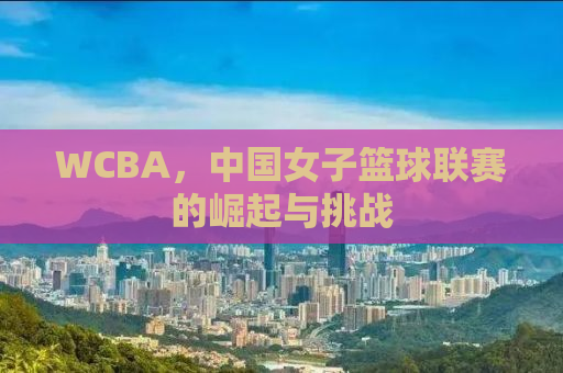 WCBA，中国女子篮球联赛的崛起与挑战