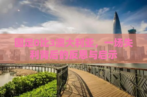 国足0比3澳大利亚，一场失利背后的反思与启示