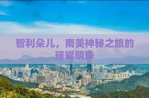 智利朵儿，南美神秘之旅的璀璨明珠
