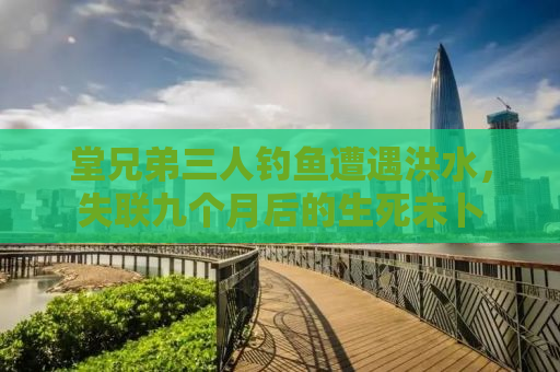 堂兄弟三人钓鱼遭遇洪水，失联九个月后的生死未卜