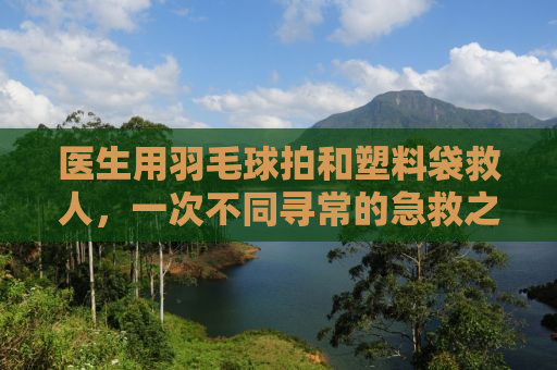 医生用羽毛球拍和塑料袋救人，一次不同寻常的急救之旅