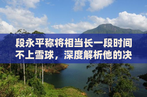 段永平称将相当长一段时间不上雪球，深度解析他的决策背后的原因与影响
