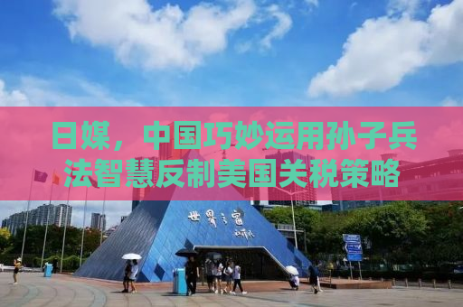 日媒，中国巧妙运用孙子兵法智慧反制美国关税策略