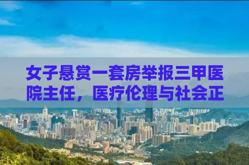 女子悬赏一套房举报三甲医院主任，医疗伦理与社会正义的较量