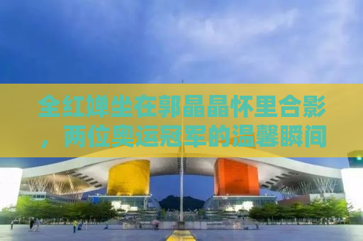 全红婵坐在郭晶晶怀里合影，两位奥运冠军的温馨瞬间