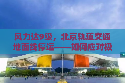 风力达9级，北京轨道交通地面线停运——如何应对极端天气对交通的影响？