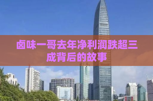 卤味一哥去年净利润跌超三成背后的故事