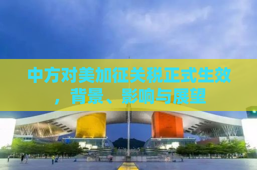 中方对美加征关税正式生效，背景、影响与展望