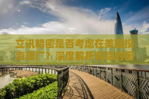 立讯精密是否考虑在美国投资建厂？深度解析背后的因素与挑战