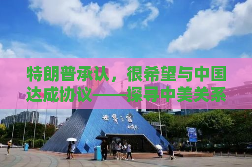 特朗普承认，很希望与中国达成协议——探寻中美关系的未来之路