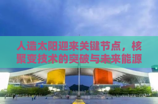 人造太阳迎来关键节点，核聚变技术的突破与未来能源革命