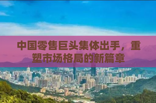 中国零售巨头集体出手，重塑市场格局的新篇章