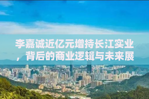 李嘉诚近亿元增持长江实业，背后的商业逻辑与未来展望