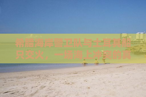 希腊海岸警卫队与土耳其船只交火，一场海上冲突的真相解析