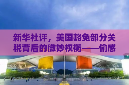 新华社评，美国豁免部分关税背后的微妙权衡——偷感背后的真相探寻