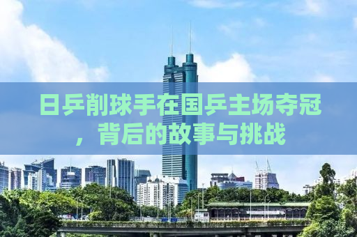 日乒削球手在国乒主场夺冠，背后的故事与挑战