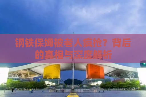 钢铁保姆被老人疯抢？背后的真相与深度解析