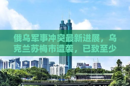 俄乌军事冲突最新进展，乌克兰苏梅市遭袭，已致至少34人死亡