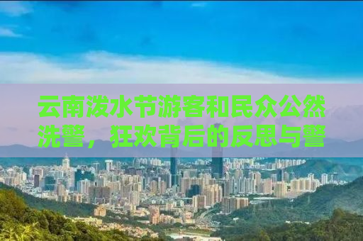 云南泼水节游客和民众公然洗警，狂欢背后的反思与警示