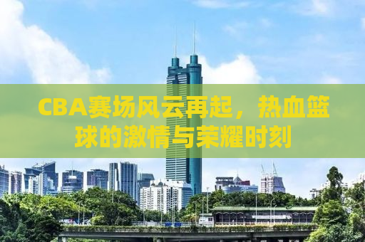 CBA赛场风云再起，热血篮球的激情与荣耀时刻
