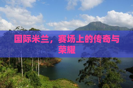 国际米兰，赛场上的传奇与荣耀