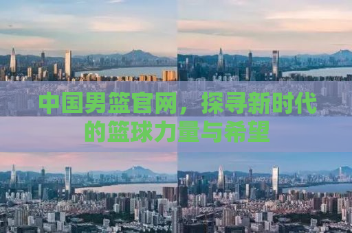 中国男篮官网，探寻新时代的篮球力量与希望
