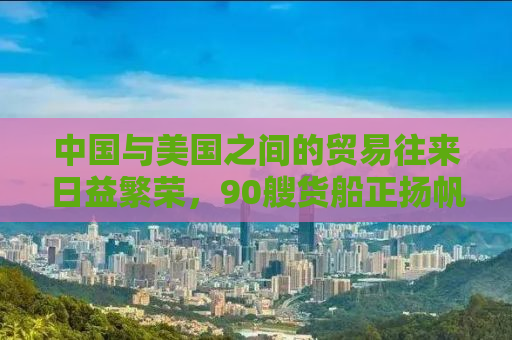 中国与美国之间的贸易往来日益繁荣，90艘货船正扬帆起航，从中国驶向美国