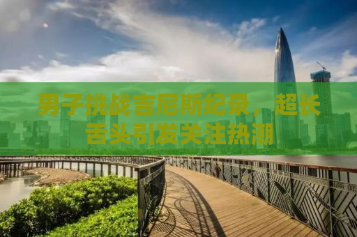 男子挑战吉尼斯纪录，超长舌头引发关注热潮