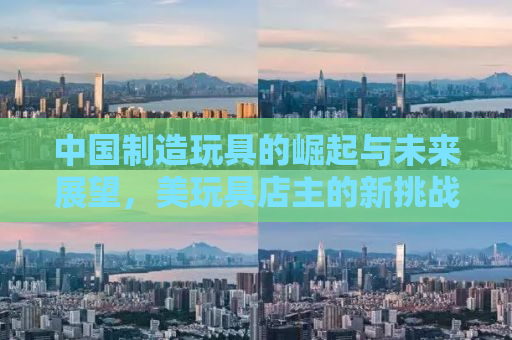 中国制造玩具的崛起与未来展望，美玩具店主的新挑战与机遇