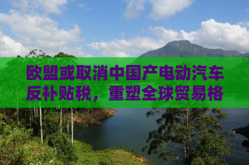 欧盟或取消中国产电动汽车反补贴税，重塑全球贸易格局的新篇章
