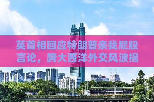 英首相回应特朗普亲我屁股言论，跨大西洋外交风波揭秘
