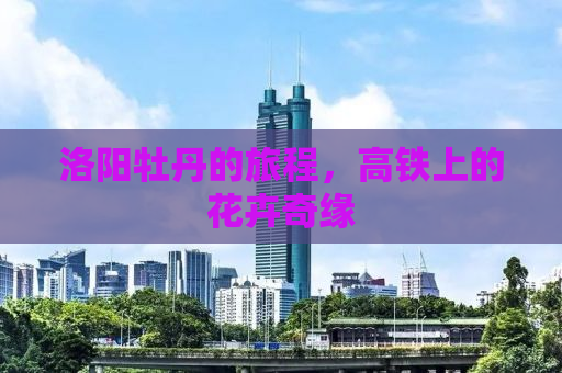 洛阳牡丹的旅程，高铁上的花卉奇缘