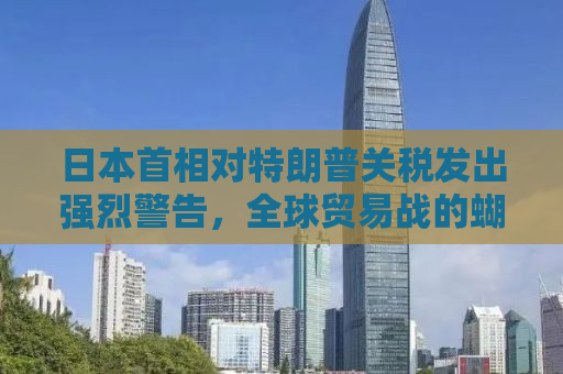 日本首相对特朗普关税发出强烈警告，全球贸易战的蝴蝶效应与日本的应对策略