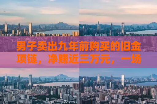 男子卖出九年前购买的旧金项链，净赚近三万元，一场关于黄金投资的意外惊喜