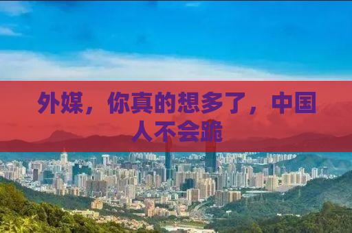 外媒，你真的想多了，中国人不会跪
