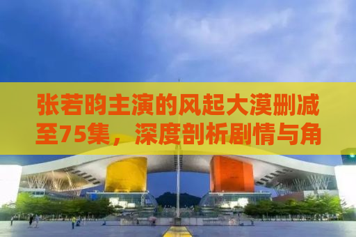 张若昀主演的风起大漠删减至75集，深度剖析剧情与角色魅力